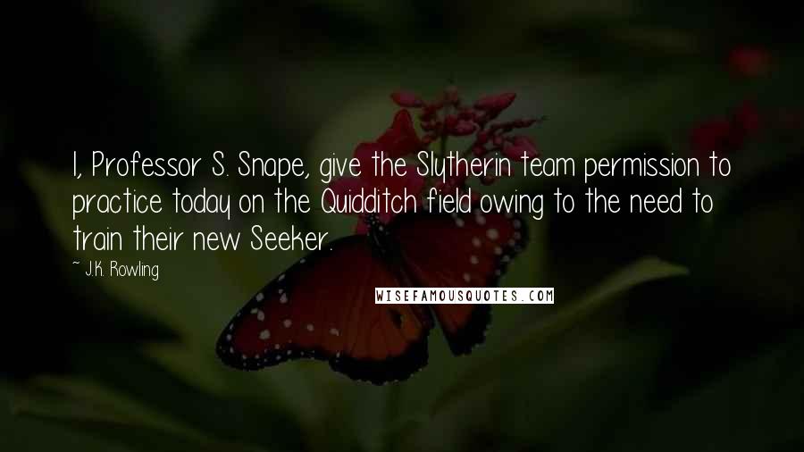 J.K. Rowling Quotes: I, Professor S. Snape, give the Slytherin team permission to practice today on the Quidditch field owing to the need to train their new Seeker.