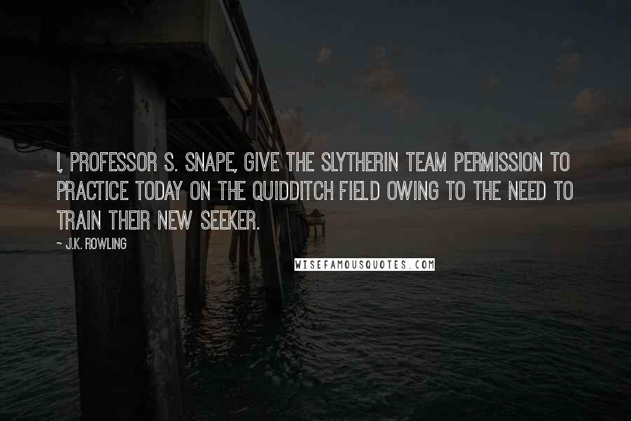 J.K. Rowling Quotes: I, Professor S. Snape, give the Slytherin team permission to practice today on the Quidditch field owing to the need to train their new Seeker.