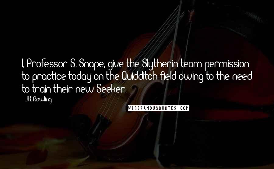 J.K. Rowling Quotes: I, Professor S. Snape, give the Slytherin team permission to practice today on the Quidditch field owing to the need to train their new Seeker.