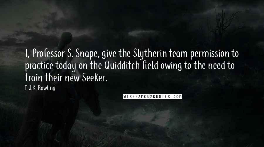 J.K. Rowling Quotes: I, Professor S. Snape, give the Slytherin team permission to practice today on the Quidditch field owing to the need to train their new Seeker.