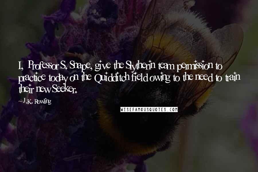 J.K. Rowling Quotes: I, Professor S. Snape, give the Slytherin team permission to practice today on the Quidditch field owing to the need to train their new Seeker.