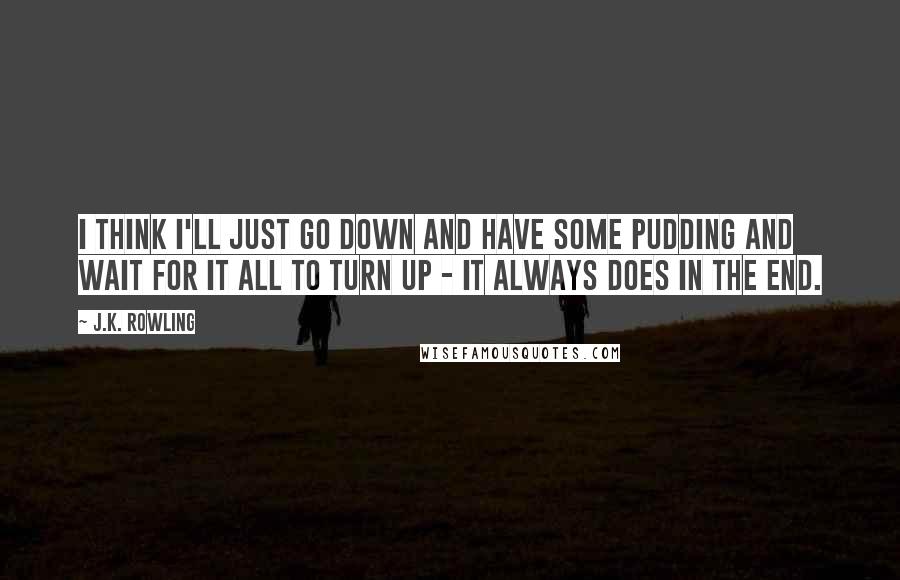 J.K. Rowling Quotes: I think I'll just go down and have some pudding and wait for it all to turn up - it always does in the end.