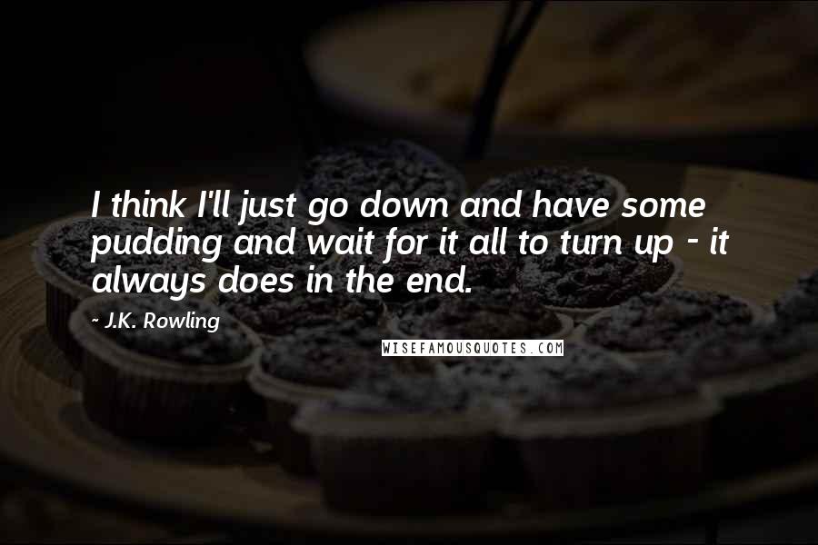 J.K. Rowling Quotes: I think I'll just go down and have some pudding and wait for it all to turn up - it always does in the end.