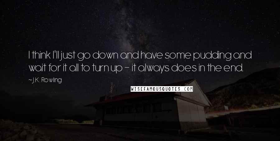 J.K. Rowling Quotes: I think I'll just go down and have some pudding and wait for it all to turn up - it always does in the end.