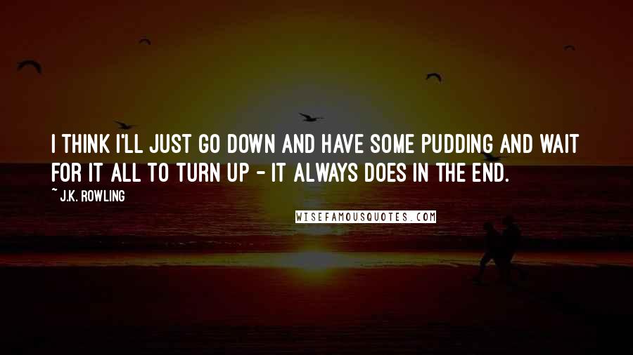 J.K. Rowling Quotes: I think I'll just go down and have some pudding and wait for it all to turn up - it always does in the end.