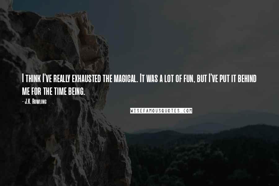 J.K. Rowling Quotes: I think I've really exhausted the magical. It was a lot of fun, but I've put it behind me for the time being.