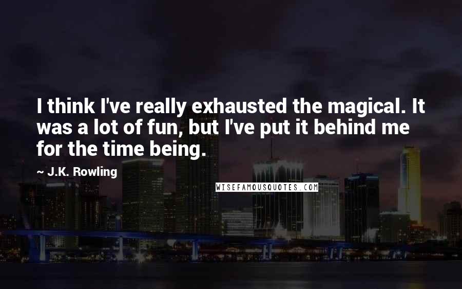 J.K. Rowling Quotes: I think I've really exhausted the magical. It was a lot of fun, but I've put it behind me for the time being.