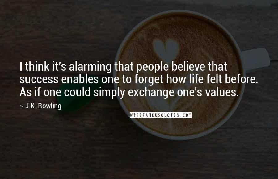 J.K. Rowling Quotes: I think it's alarming that people believe that success enables one to forget how life felt before. As if one could simply exchange one's values.