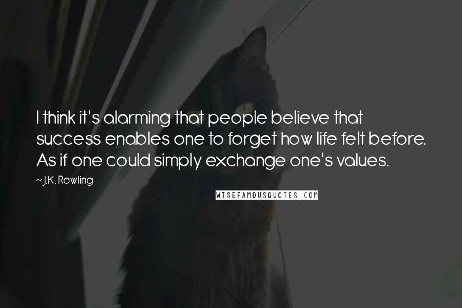 J.K. Rowling Quotes: I think it's alarming that people believe that success enables one to forget how life felt before. As if one could simply exchange one's values.