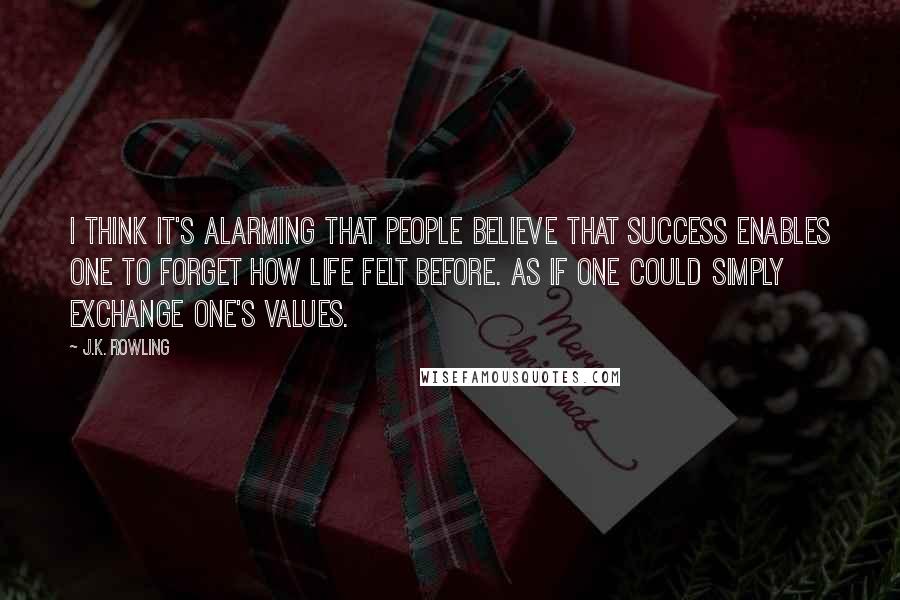 J.K. Rowling Quotes: I think it's alarming that people believe that success enables one to forget how life felt before. As if one could simply exchange one's values.