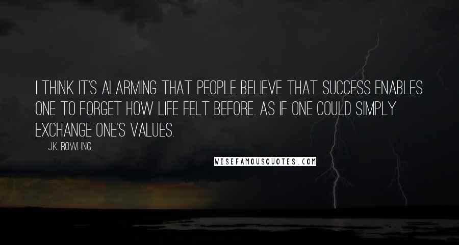 J.K. Rowling Quotes: I think it's alarming that people believe that success enables one to forget how life felt before. As if one could simply exchange one's values.