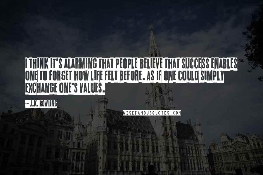 J.K. Rowling Quotes: I think it's alarming that people believe that success enables one to forget how life felt before. As if one could simply exchange one's values.