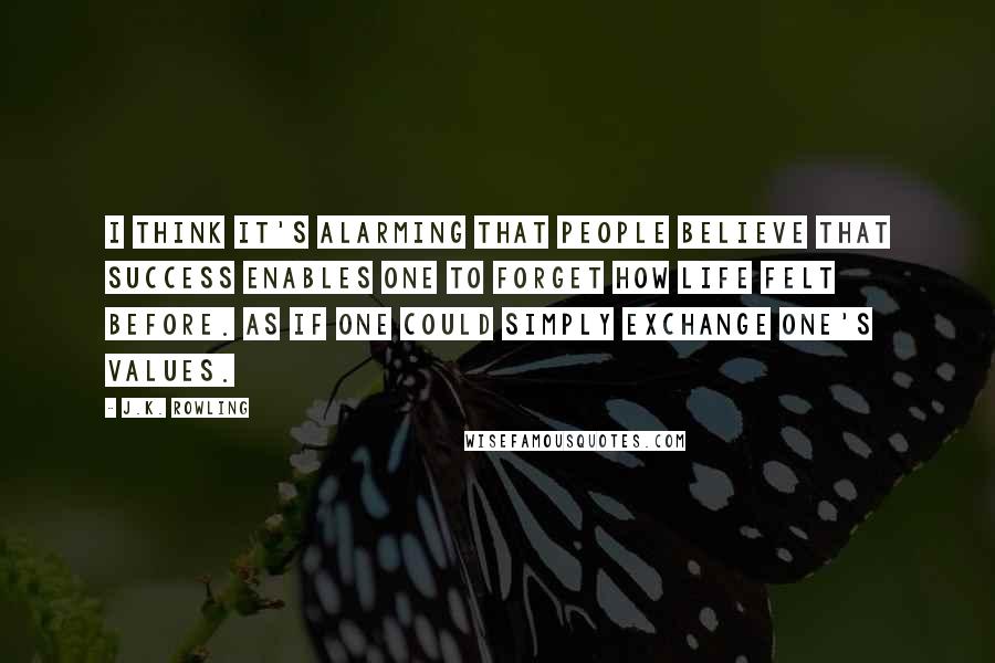 J.K. Rowling Quotes: I think it's alarming that people believe that success enables one to forget how life felt before. As if one could simply exchange one's values.