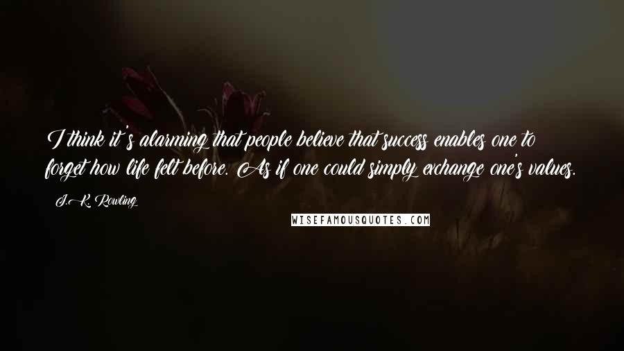 J.K. Rowling Quotes: I think it's alarming that people believe that success enables one to forget how life felt before. As if one could simply exchange one's values.
