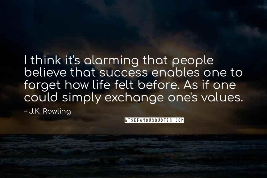 J.K. Rowling Quotes: I think it's alarming that people believe that success enables one to forget how life felt before. As if one could simply exchange one's values.