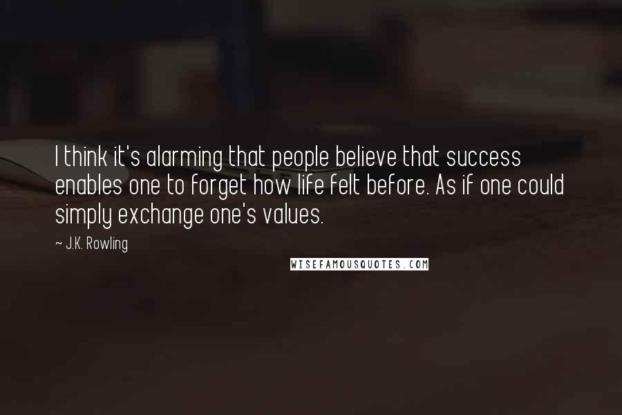 J.K. Rowling Quotes: I think it's alarming that people believe that success enables one to forget how life felt before. As if one could simply exchange one's values.