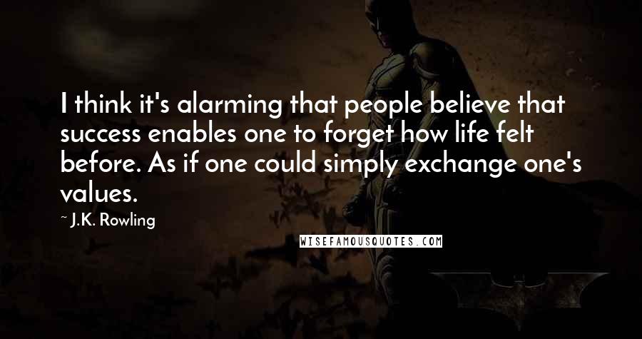 J.K. Rowling Quotes: I think it's alarming that people believe that success enables one to forget how life felt before. As if one could simply exchange one's values.
