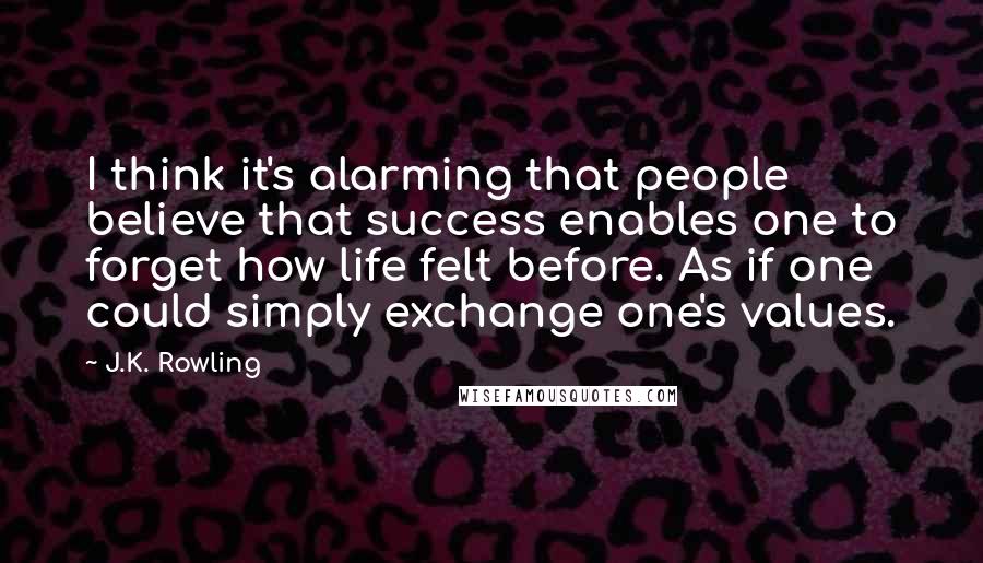 J.K. Rowling Quotes: I think it's alarming that people believe that success enables one to forget how life felt before. As if one could simply exchange one's values.