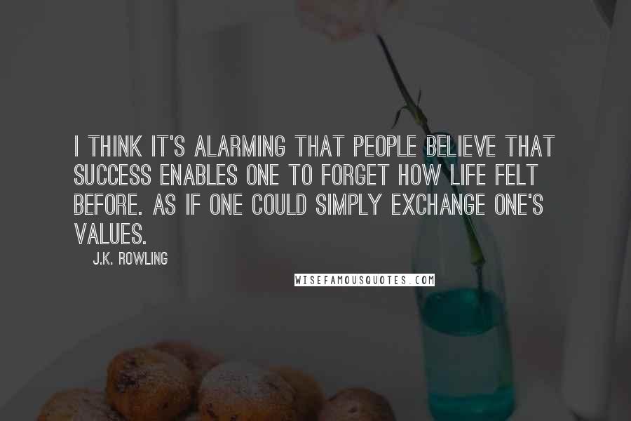 J.K. Rowling Quotes: I think it's alarming that people believe that success enables one to forget how life felt before. As if one could simply exchange one's values.