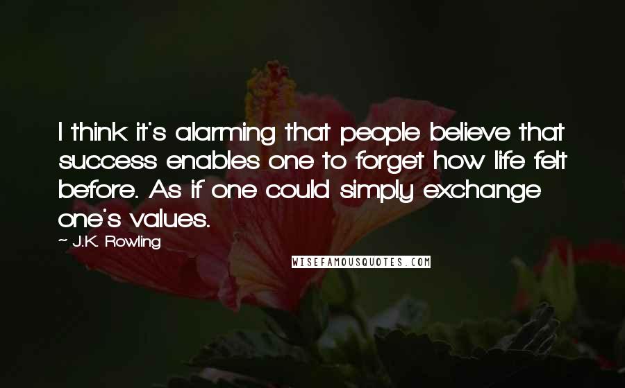 J.K. Rowling Quotes: I think it's alarming that people believe that success enables one to forget how life felt before. As if one could simply exchange one's values.