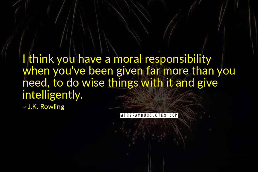 J.K. Rowling Quotes: I think you have a moral responsibility when you've been given far more than you need, to do wise things with it and give intelligently.