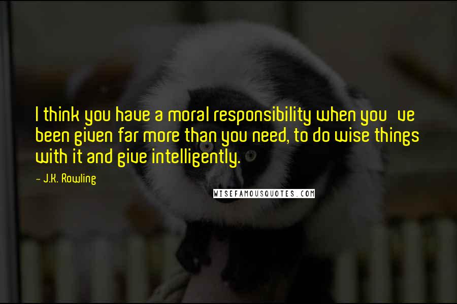 J.K. Rowling Quotes: I think you have a moral responsibility when you've been given far more than you need, to do wise things with it and give intelligently.