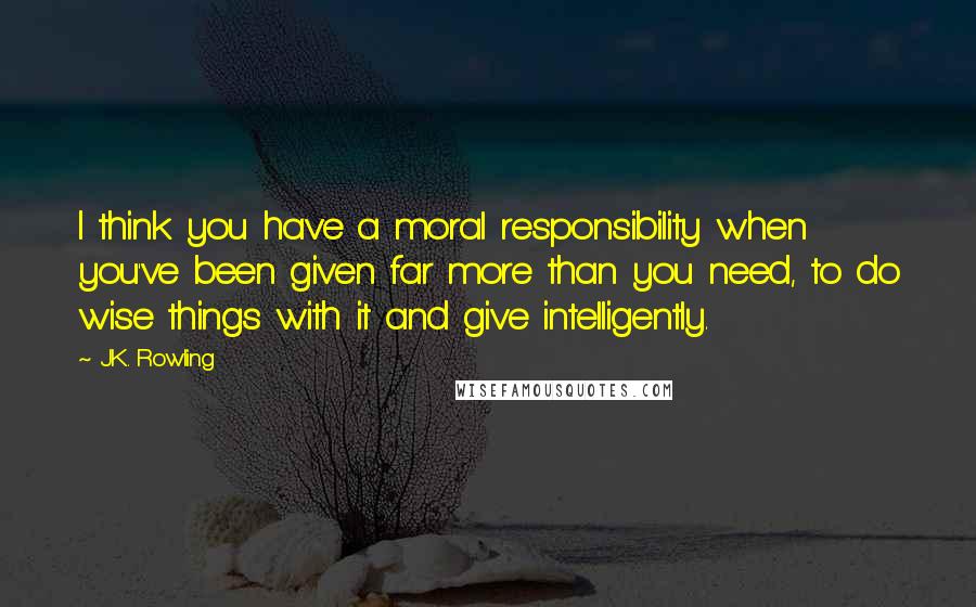 J.K. Rowling Quotes: I think you have a moral responsibility when you've been given far more than you need, to do wise things with it and give intelligently.