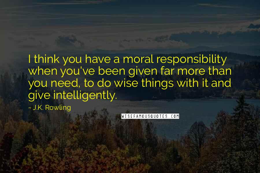 J.K. Rowling Quotes: I think you have a moral responsibility when you've been given far more than you need, to do wise things with it and give intelligently.