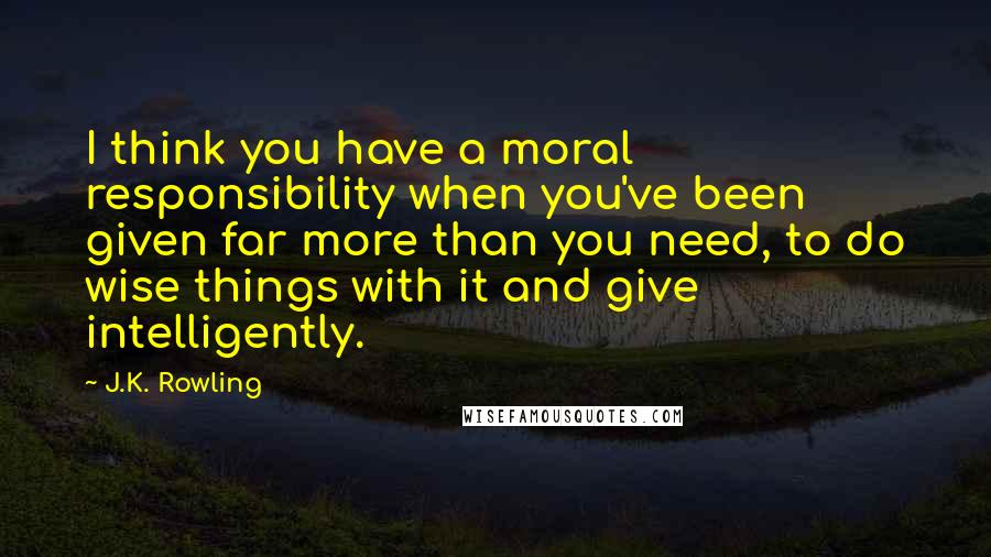 J.K. Rowling Quotes: I think you have a moral responsibility when you've been given far more than you need, to do wise things with it and give intelligently.