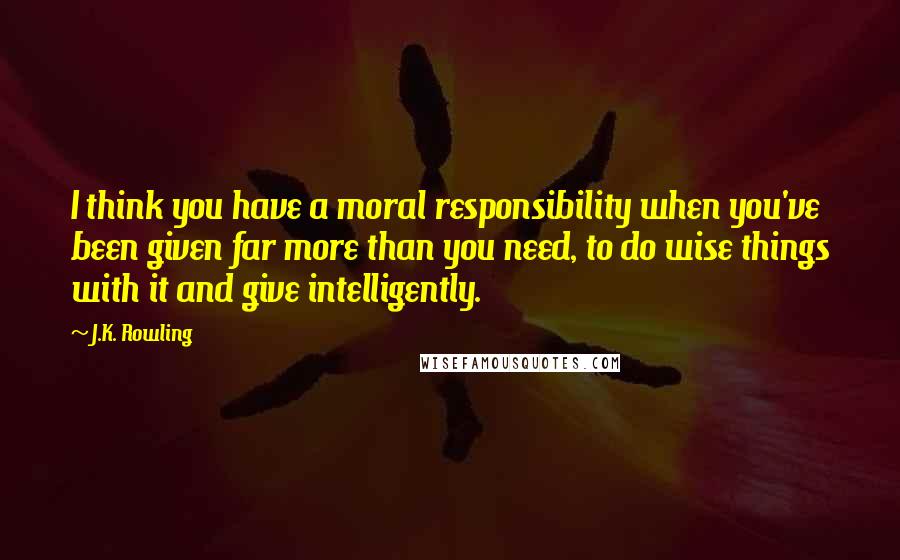 J.K. Rowling Quotes: I think you have a moral responsibility when you've been given far more than you need, to do wise things with it and give intelligently.
