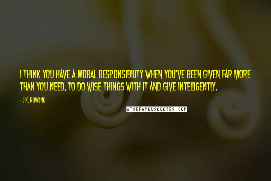 J.K. Rowling Quotes: I think you have a moral responsibility when you've been given far more than you need, to do wise things with it and give intelligently.