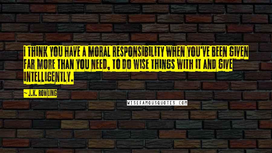 J.K. Rowling Quotes: I think you have a moral responsibility when you've been given far more than you need, to do wise things with it and give intelligently.