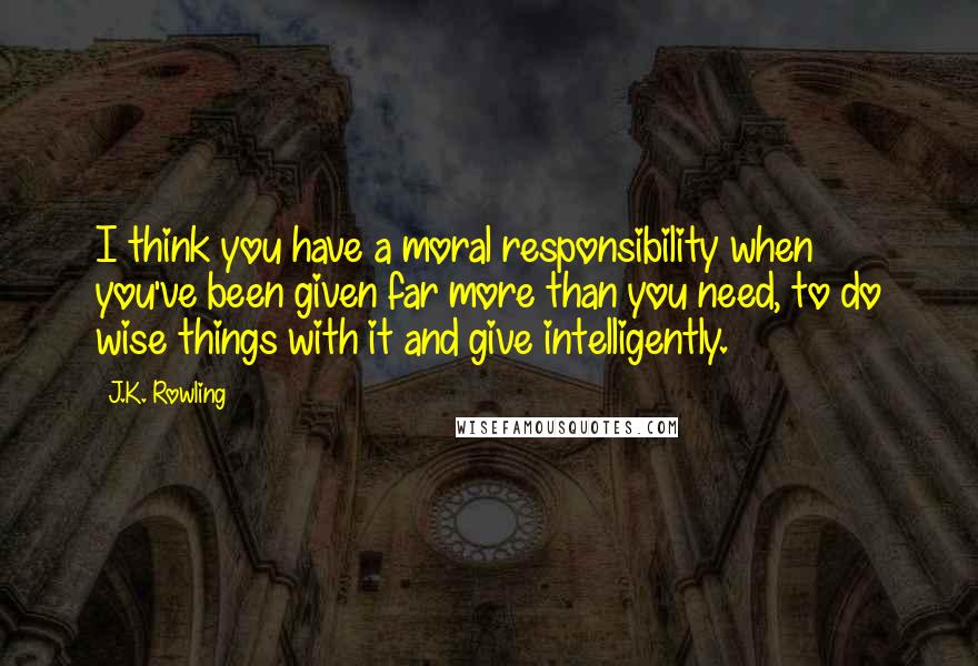 J.K. Rowling Quotes: I think you have a moral responsibility when you've been given far more than you need, to do wise things with it and give intelligently.