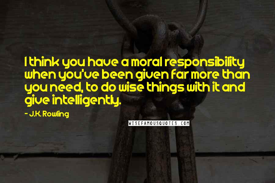 J.K. Rowling Quotes: I think you have a moral responsibility when you've been given far more than you need, to do wise things with it and give intelligently.