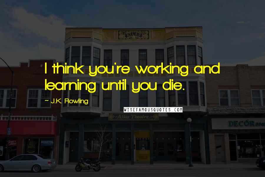 J.K. Rowling Quotes: I think you're working and learning until you die.