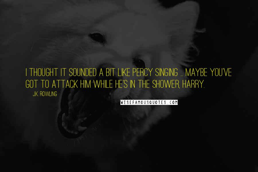 J.K. Rowling Quotes: I thought it sounded a bit like Percy singing ... maybe you've got to attack him while he's in the shower, Harry.