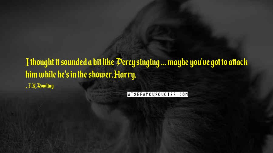 J.K. Rowling Quotes: I thought it sounded a bit like Percy singing ... maybe you've got to attack him while he's in the shower, Harry.