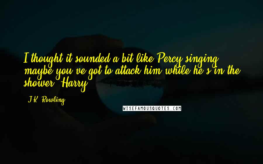 J.K. Rowling Quotes: I thought it sounded a bit like Percy singing ... maybe you've got to attack him while he's in the shower, Harry.