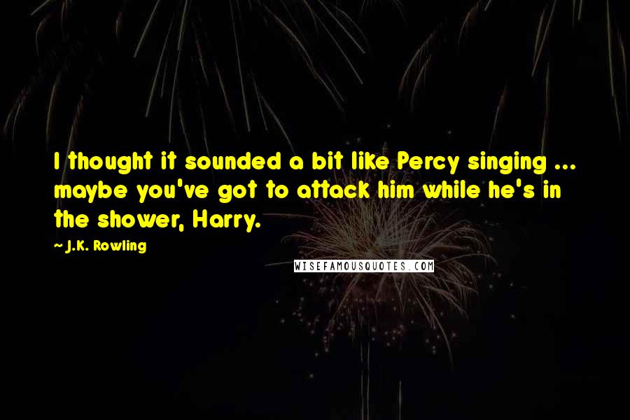 J.K. Rowling Quotes: I thought it sounded a bit like Percy singing ... maybe you've got to attack him while he's in the shower, Harry.