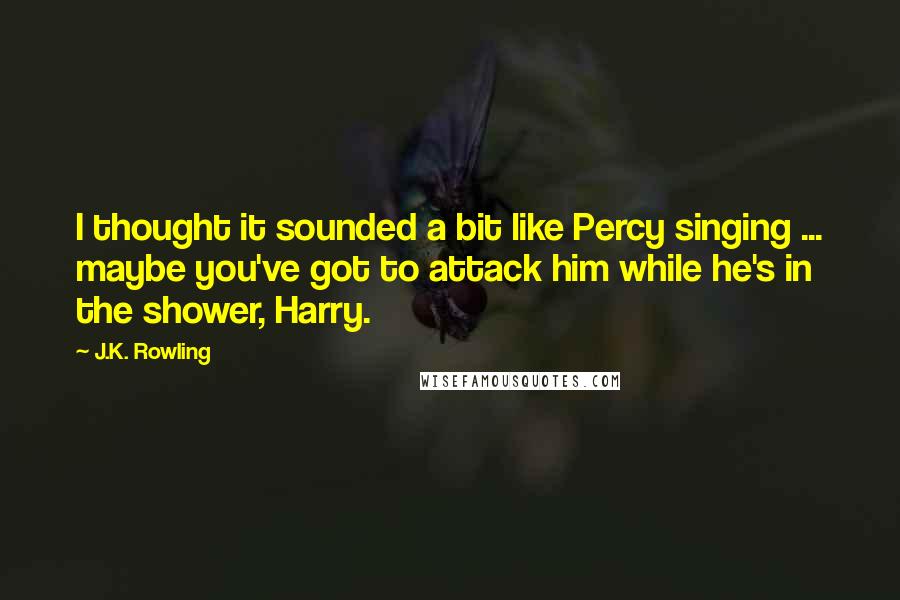 J.K. Rowling Quotes: I thought it sounded a bit like Percy singing ... maybe you've got to attack him while he's in the shower, Harry.