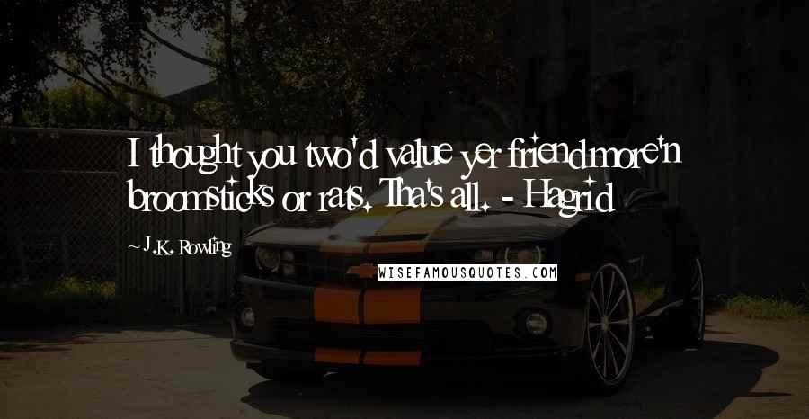 J.K. Rowling Quotes: I thought you two'd value yer friend more'n broomsticks or rats. Tha's all. - Hagrid