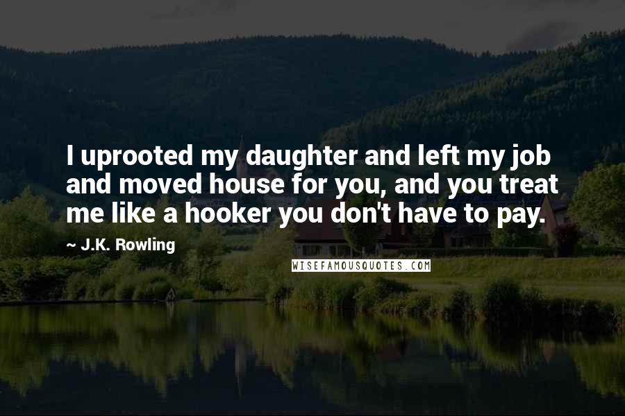 J.K. Rowling Quotes: I uprooted my daughter and left my job and moved house for you, and you treat me like a hooker you don't have to pay.