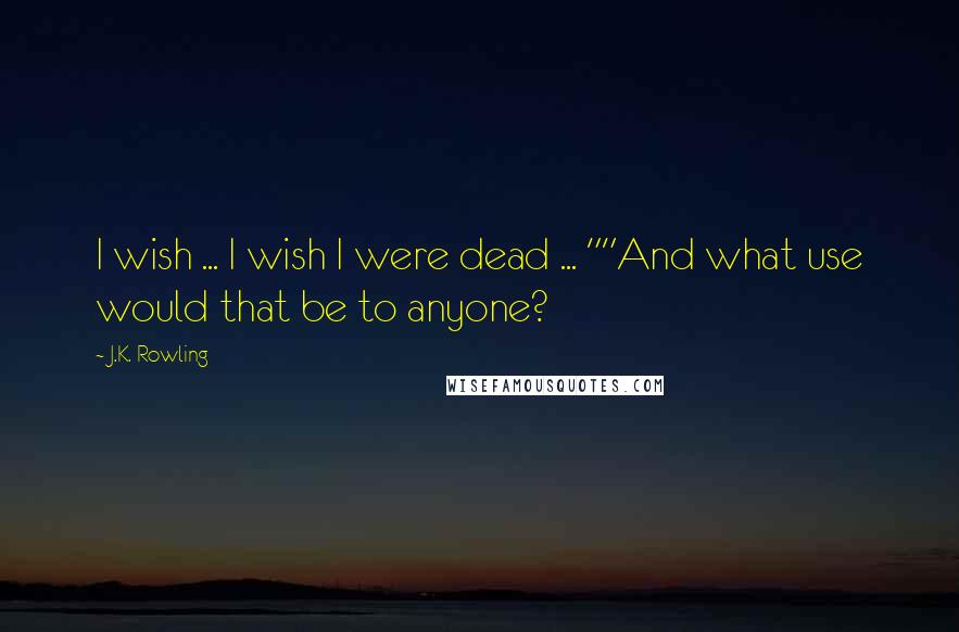 J.K. Rowling Quotes: I wish ... I wish I were dead ... ""And what use would that be to anyone?