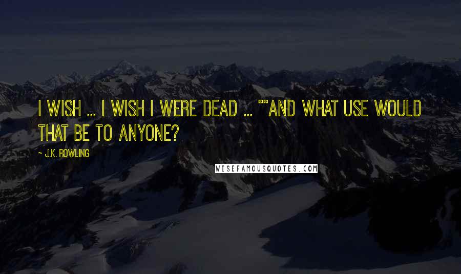 J.K. Rowling Quotes: I wish ... I wish I were dead ... ""And what use would that be to anyone?