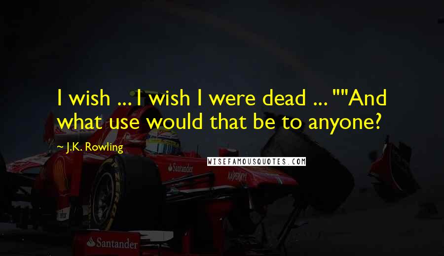 J.K. Rowling Quotes: I wish ... I wish I were dead ... ""And what use would that be to anyone?