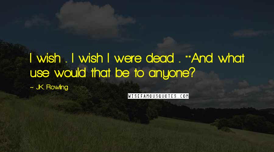 J.K. Rowling Quotes: I wish ... I wish I were dead ... ""And what use would that be to anyone?