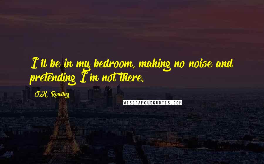 J.K. Rowling Quotes: I'll be in my bedroom, making no noise and pretending I'm not there.