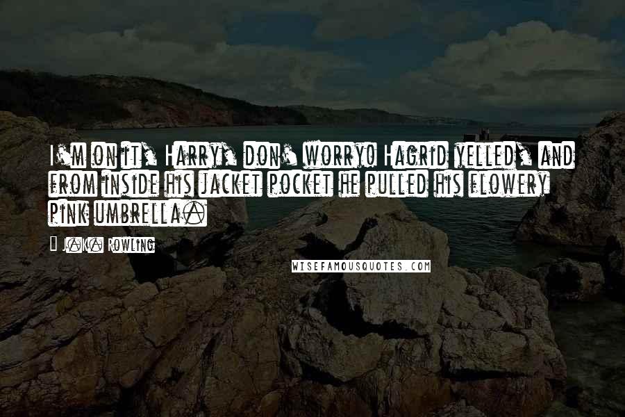 J.K. Rowling Quotes: I'm on it, Harry, don' worry! Hagrid yelled, and from inside his jacket pocket he pulled his flowery pink umbrella.