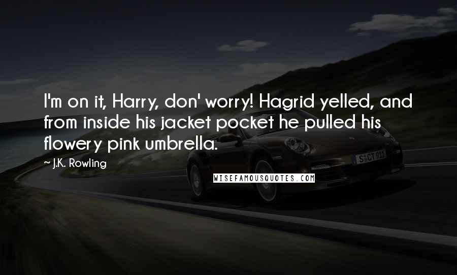 J.K. Rowling Quotes: I'm on it, Harry, don' worry! Hagrid yelled, and from inside his jacket pocket he pulled his flowery pink umbrella.