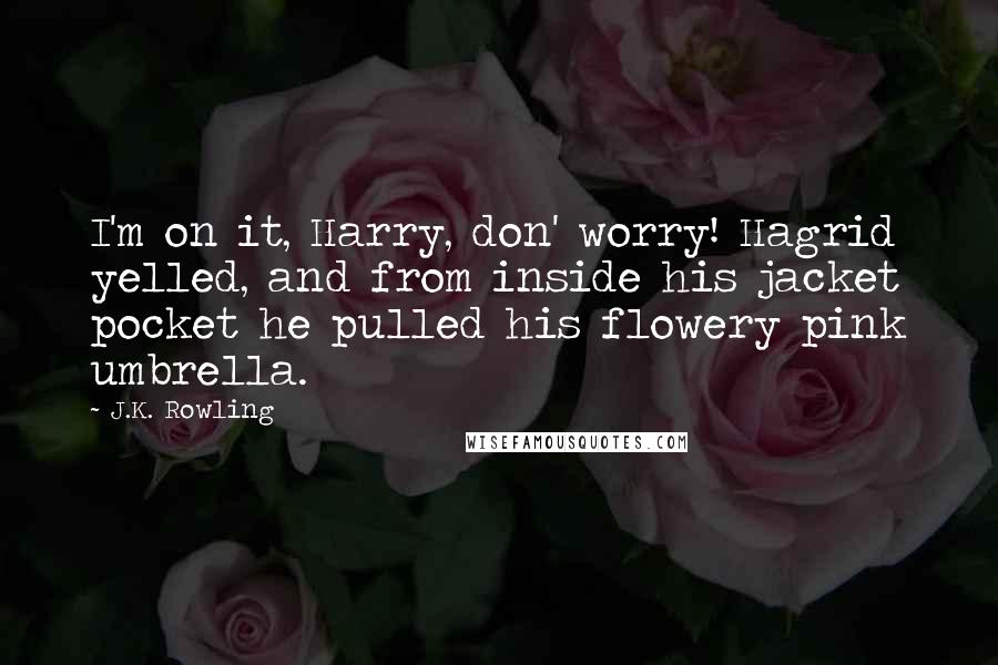 J.K. Rowling Quotes: I'm on it, Harry, don' worry! Hagrid yelled, and from inside his jacket pocket he pulled his flowery pink umbrella.